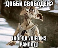добби свободен? (когда ушел из райпод)