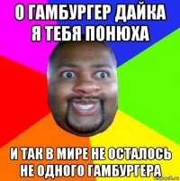 о гамбургер дайка я тебя понюха и так в мире не осталось не одного гамбургера