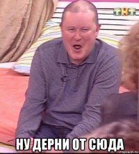  ну дерни от сюда