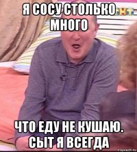 я сосу столько много что еду не кушаю. сыт я всегда