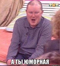  а ты юморная