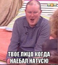  твое лицо когда наебал натусю