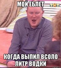 мой еблет когда выпил всоло литр водки