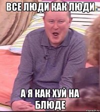 все люди как люди а я как хуй на блюде