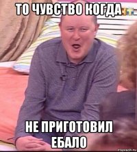 то чувство когда не приготовил ебало