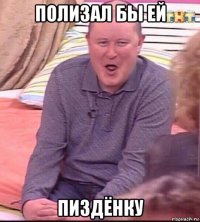 полизал бы ей пиздёнку