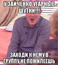 у зайченко угарные шутки!!! заходи к нему в группу не пожилеешь