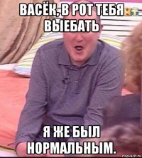 васёк, в рот тебя выебать я же был нормальным.