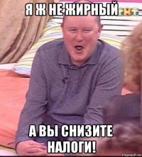 я ж не жирный а вы снизите налоги!