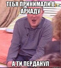 тебя принимали в аркаду а ти перданул