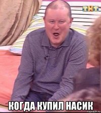  когда купил насик