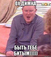 ох димка быть тебе битым)))))