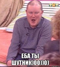  еба ты шутник)00))0)