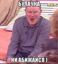 булачка ни абижайся )