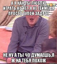 а я как ты люблю играть,но нет,я не геймер,я просто тупой задрот не ну а ты чо думаешь,я ж на тебя похож