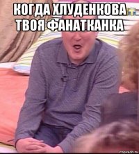 когда хлуденкова твоя фанатканка 