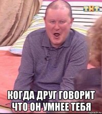  когда друг говорит что он умнее тебя