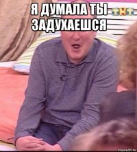 я думала ты задухаешся 