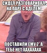 сидел разговаривал на паре с аделем поставили ему 2, а тебе нет хахахаха