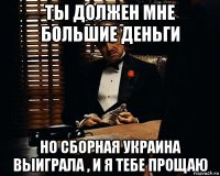 ты должен мне большие деньги но сборная украина выиграла , и я тебе прощаю