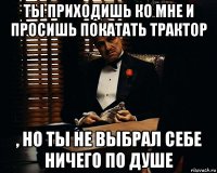 ты приходишь ко мне и просишь покатать трактор , но ты не выбрал себе ничего по душе