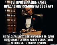 ты присылаешь нам в предложку ссылку на свой арт но ты делаешь это без уважения, ты даже не поставил ссылку на нас у себя. ты не хочешь быть нашим другом.