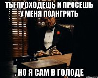 ты проходешь и просешь у меня поангрить , но я сам в голоде