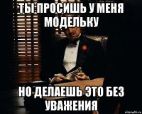 ты просишь у меня модельку но делаешь это без уважения