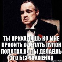 ты приходишь ко мне просить сделать купон полотна,но ты делаешь это без уважения