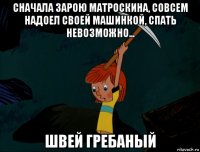 сначала зарою матроскина, совсем надоел своей машинкой, спать невозможно... швей гребаный