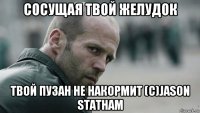 сосущая твой желудок твой пузан не накормит (c)jason statham