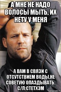 а мне не надо волосы мыть, их нету у меня а вам в связи с отсутствием воды,не советую опаздывать. с/л:стетхэм