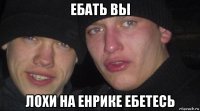 ебать вы лохи на енрике ебетесь