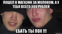 пошел в магазин за молоком, а у тебя всего 300 рублей ебать ты лох !!!