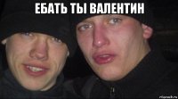 ебать ты валентин 