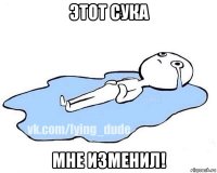 этот сука мне изменил!