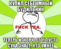 купил себе умный будильник теперь игнорю его! пусть сука знает, кто умнее