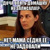 доча опять домашку не записала!? нет мама сёдня её не задовали