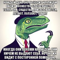 каждый день оно выходит на улицу и видит множество злых существ в толпе. они, существа, присасываются, летают, ползают, травят иногда они похожи на людей. они ничем не выдают себя, но оно их видит с посторонней помощью.