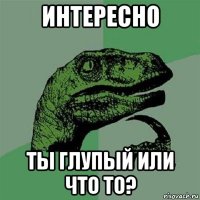 интересно ты глупый или что то?