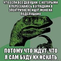 что если все девушки, с которыми я пересекаюсь взглядами в электричке не ищут меня на подслушано потому что ждут, что я сам буду их искать