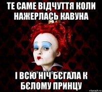 те саме відчуття коли нажерлась кавуна і всю ніч бєгала к бєлому принцу