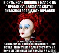 бісить, коли вийшла з малою на " пробіжку", і захотіла сцяти і питаєшся розв'язати вірьовки на штанях, но в ітогє вони зав'язується в узел і ти питаешся далі розв'язати но воно ще сильніше зав'язується в узел :(