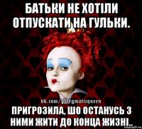 батьки не хотіли отпускати на гульки. пригрозила, шо останусь з ними жити до конца жизні..