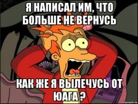 я написал им, что больше не вернусь как же я вылечусь от юага ?