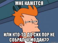 мне кажется или кто-то до сих пор не собрал чемодан??