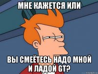 мне кажется или вы смеётесь надо мной и ладой gt?