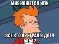 мне кажется или все кто не играл в доту баба?