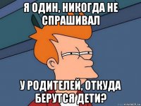 я один, никогда не спрашивал у родителей, откуда берутся дети?