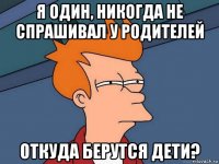 я один, никогда не спрашивал у родителей откуда берутся дети?